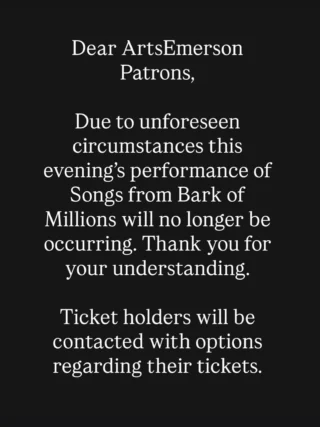 Dear ArtsEmerson Patrons,

Due to unforeseen circumstances this evening’s performance of Songs from Bark of Millions will no longer be occurring. Thank you for your understanding.

Ticket holders will be contacted with options regarding their tickets.